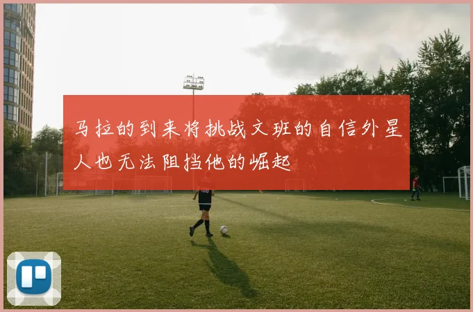 马拉的到来将挑战文班的自信外星人也无法阻挡他的崛起