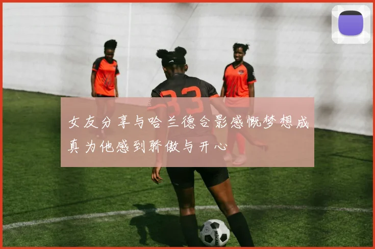 女友分享与哈兰德合影感慨梦想成真为他感到骄傲与开心