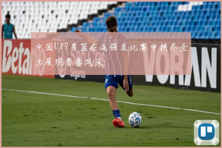 中国U17男篮在高强度比赛中拼尽全力展现青春风采