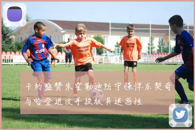 卡约盛赞朱霍勒迪防守强悍东契奇与哈登进攻手段极具迷惑性
