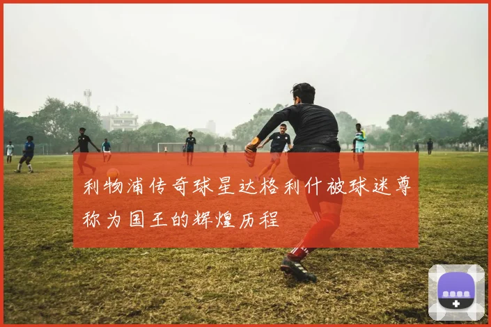利物浦传奇球星达格利什被球迷尊称为国王的辉煌历程