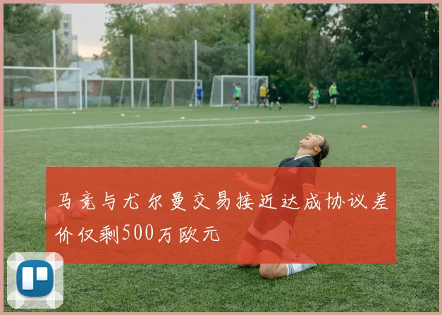 马竞与尤尔曼交易接近达成协议差价仅剩500万欧元