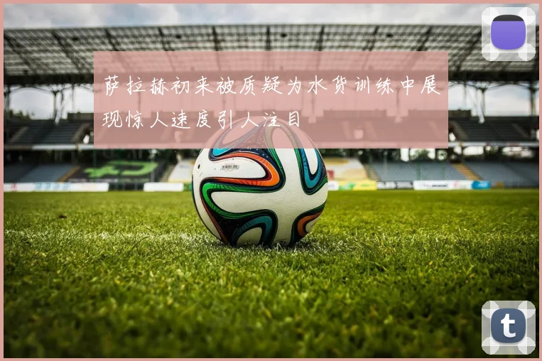 萨拉赫初来被质疑为水货训练中展现惊人速度引人注目
