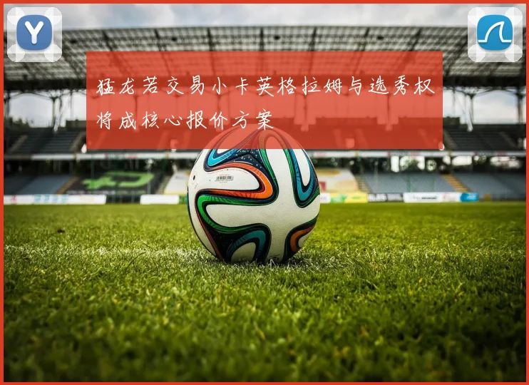 猛龙若交易小卡英格拉姆与选秀权将成核心报价方案