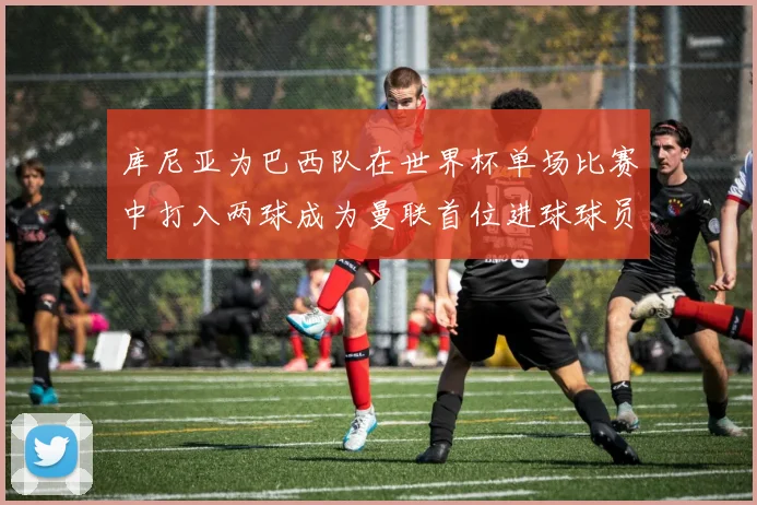 库尼亚为巴西队在世界杯单场比赛中打入两球成为曼联首位进球球员