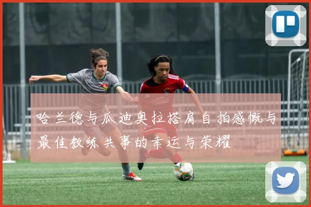 哈兰德与瓜迪奥拉搭肩自拍感慨与最佳教练共事的幸运与荣耀