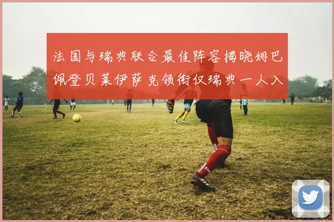 法国与瑞典联合最佳阵容揭晓姆巴佩登贝莱伊萨克领衔仅瑞典一人入选