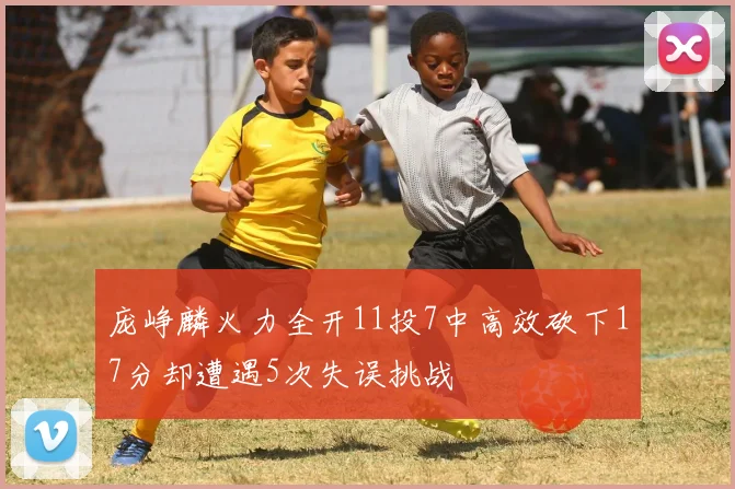 庞峥麟火力全开11投7中高效砍下17分却遭遇5次失误挑战