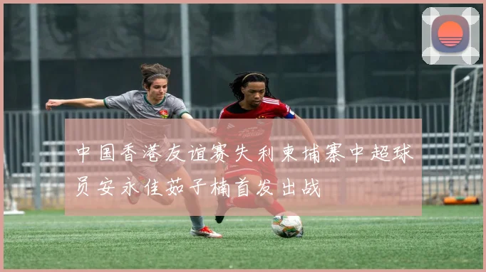 中国香港友谊赛失利柬埔寨中超球员安永佳茹子楠首发出战