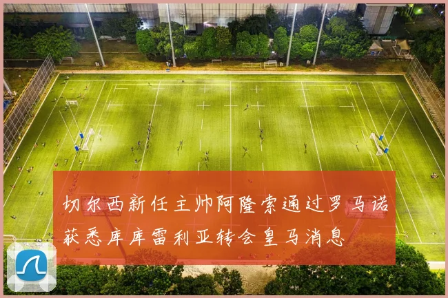 切尔西新任主帅阿隆索通过罗马诺获悉库库雷利亚转会皇马消息
