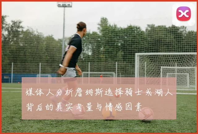 媒体人分析詹姆斯选择骑士或湖人背后的真实考量与情感因素