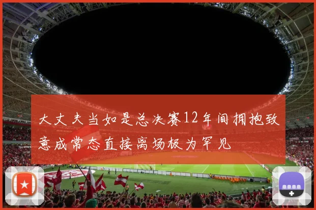 大丈夫当如是总决赛12年间拥抱致意成常态直接离场极为罕见