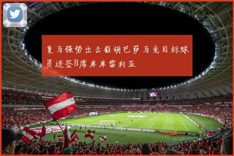 皇马强势出击截胡巴萨马竞目标球员连签B席库库雷利亚