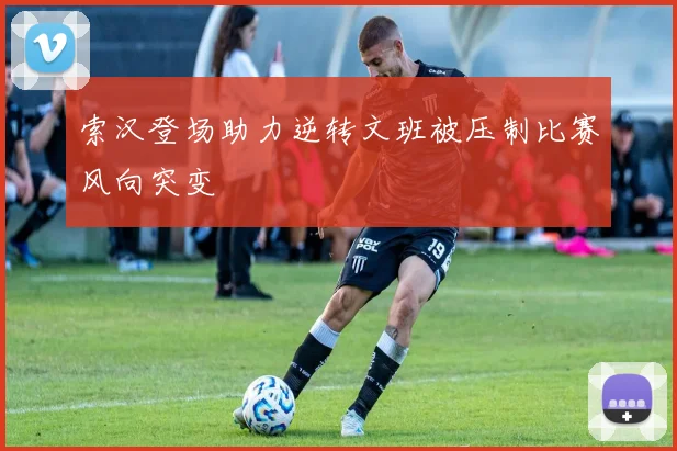 索汉登场助力逆转文班被压制比赛风向突变