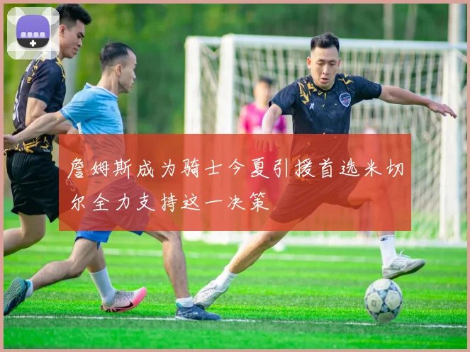 詹姆斯成为骑士今夏引援首选米切尔全力支持这一决策