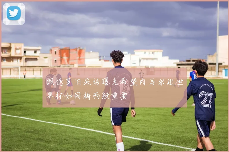 佩德罗旧采访曝光希望内马尔进世界杯如同梅西般重要