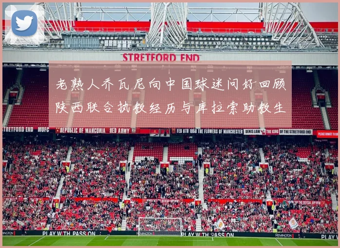 老熟人乔瓦尼向中国球迷问好回顾陕西联合执教经历与库拉索助教生活