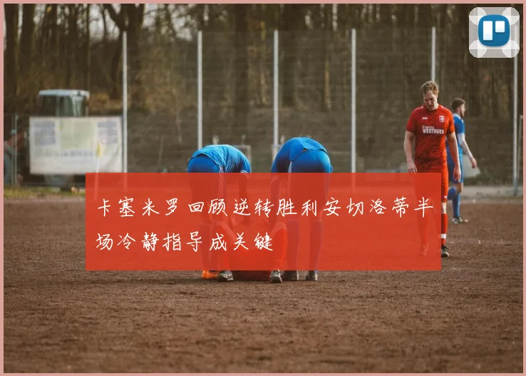 卡塞米罗回顾逆转胜利安切洛蒂半场冷静指导成关键