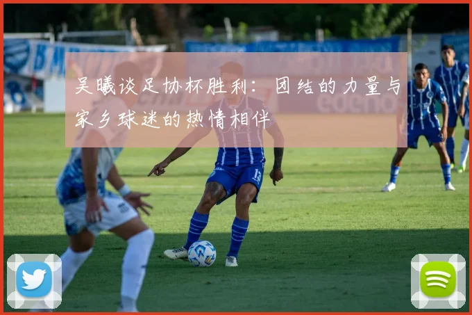 吴曦谈足协杯胜利：团结的力量与家乡球迷的热情相伴