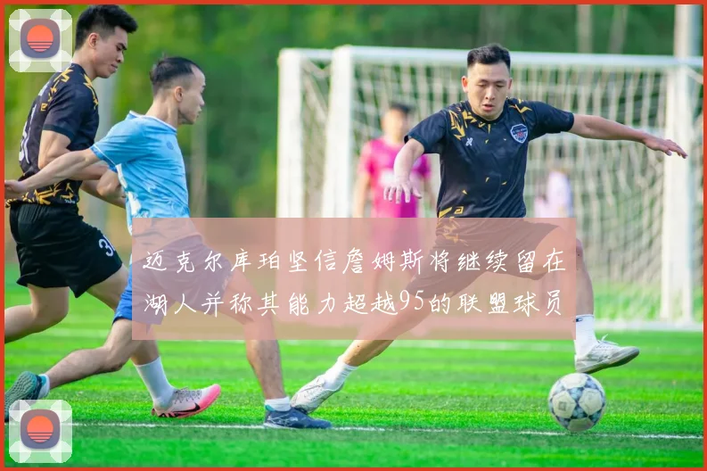 迈克尔库珀坚信詹姆斯将继续留在湖人并称其能力超越95的联盟球员