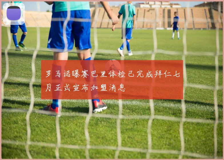 罗马诺曝赛巴里体检已完成拜仁七月正式宣布加盟消息