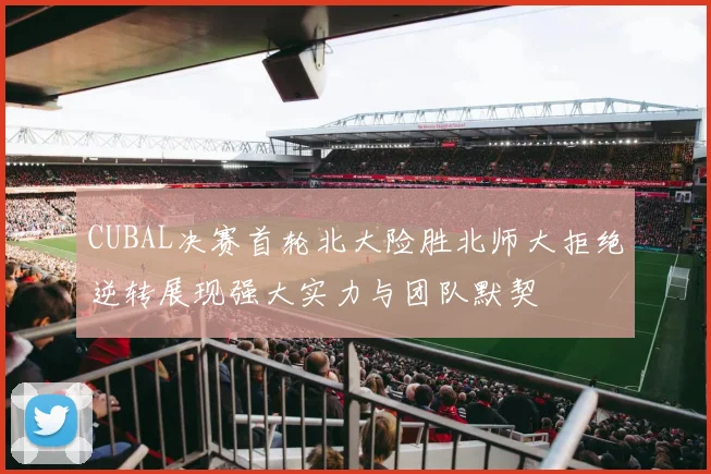 CUBAL决赛首轮北大险胜北师大拒绝逆转展现强大实力与团队默契
