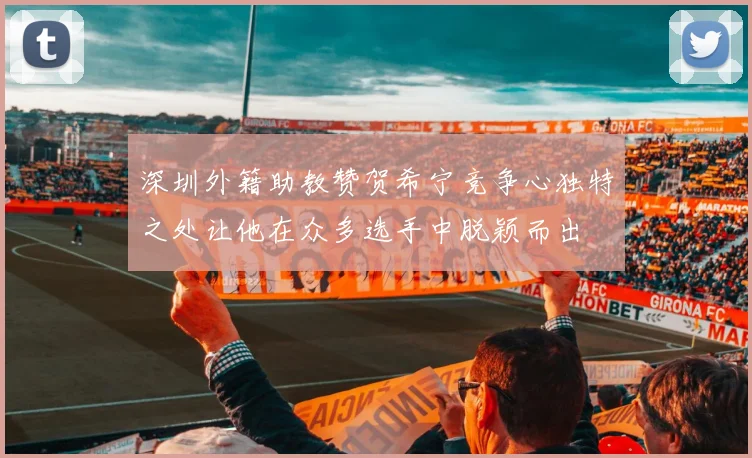 深圳外籍助教赞贺希宁竞争心独特之处让他在众多选手中脱颖而出