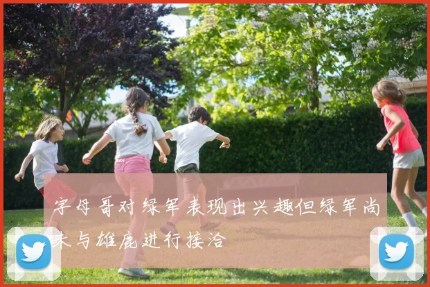 字母哥对绿军表现出兴趣但绿军尚未与雄鹿进行接洽
